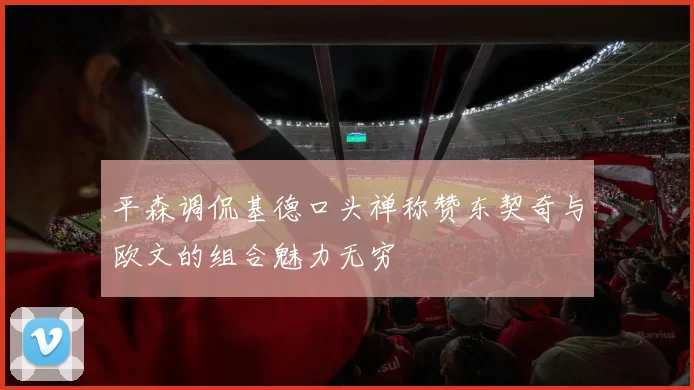 平森调侃基德口头禅称赞东契奇与欧文的组合魅力无穷