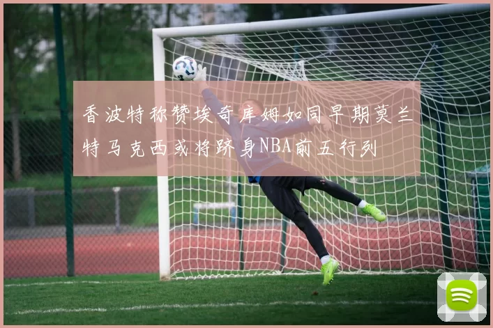 香波特称赞埃奇库姆如同早期莫兰特马克西或将跻身NBA前五行列