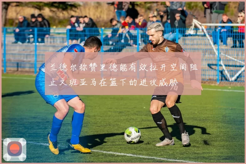 兰德尔称赞里德能有效拉开空间阻止文班亚马在篮下的进攻威胁