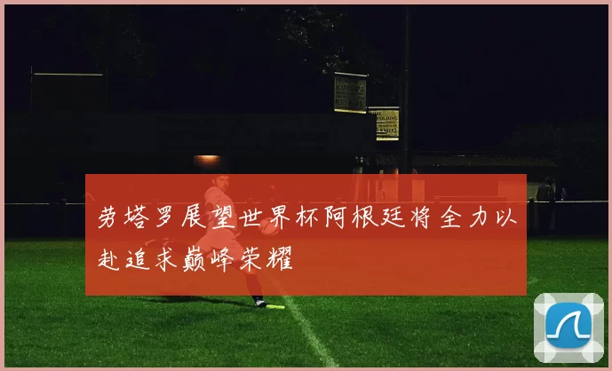 劳塔罗展望世界杯阿根廷将全力以赴追求巅峰荣耀