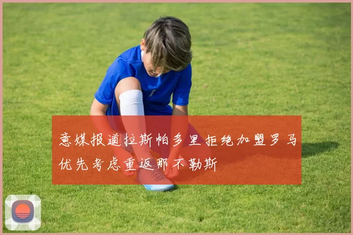 意媒报道拉斯帕多里拒绝加盟罗马优先考虑重返那不勒斯