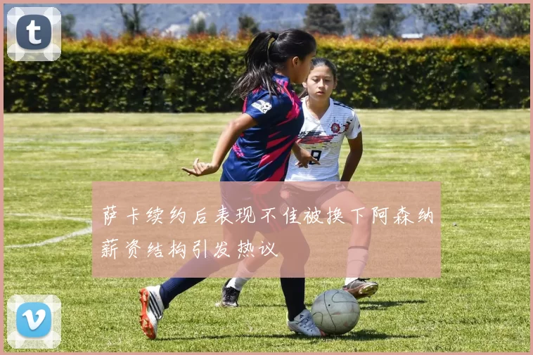 萨卡续约后表现不佳被换下阿森纳薪资结构引发热议