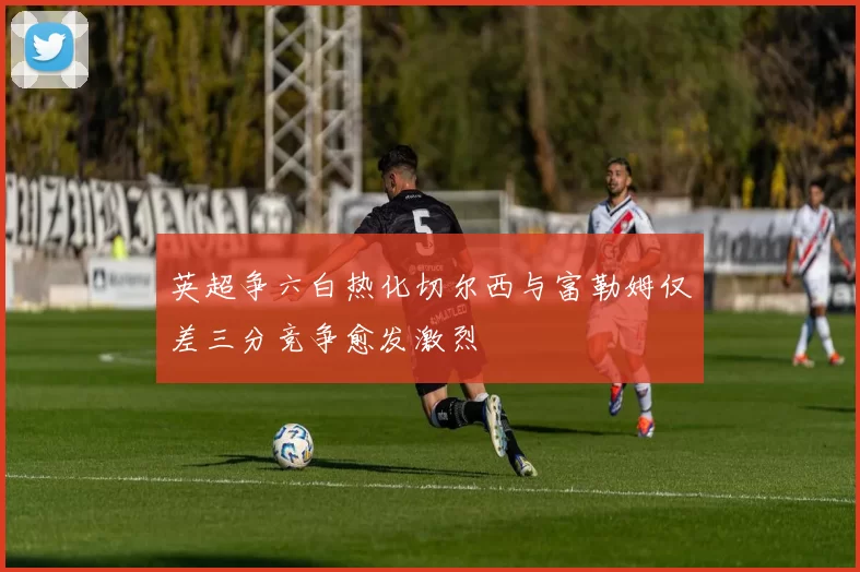 英超争六白热化切尔西与富勒姆仅差三分竞争愈发激烈