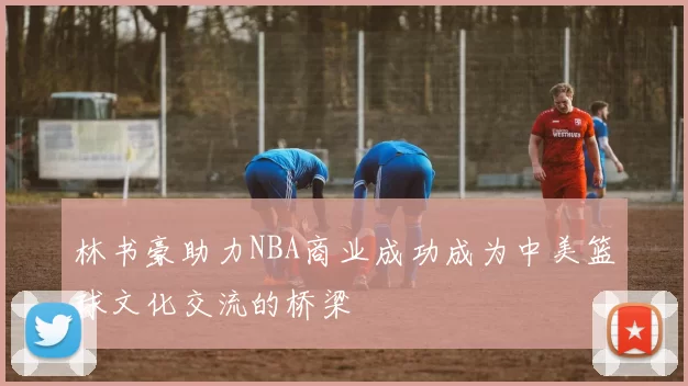 林书豪助力NBA商业成功成为中美篮球文化交流的桥梁
