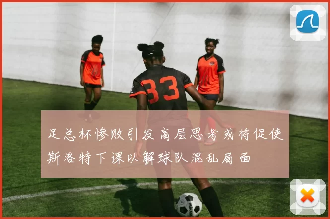 足总杯惨败引发高层思考或将促使斯洛特下课以解球队混乱局面