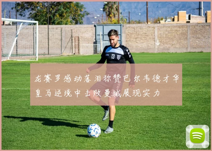 龙赛罗感动落泪称赞巴尔韦德才华皇马逆境中击败曼城展现实力