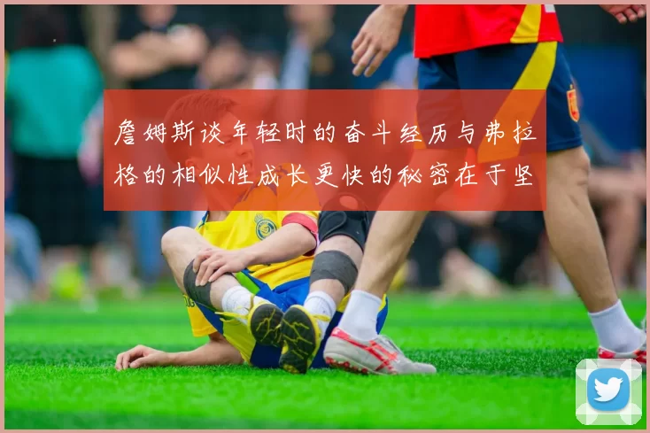詹姆斯谈年轻时的奋斗经历与弗拉格的相似性成长更快的秘密在于坚持与磨炼