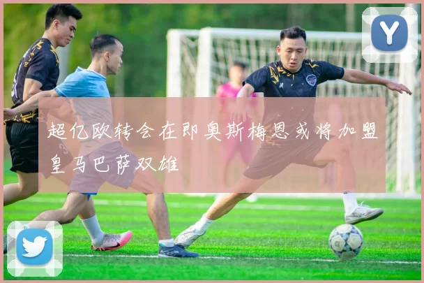 超亿欧转会在即奥斯梅恩或将加盟皇马巴萨双雄