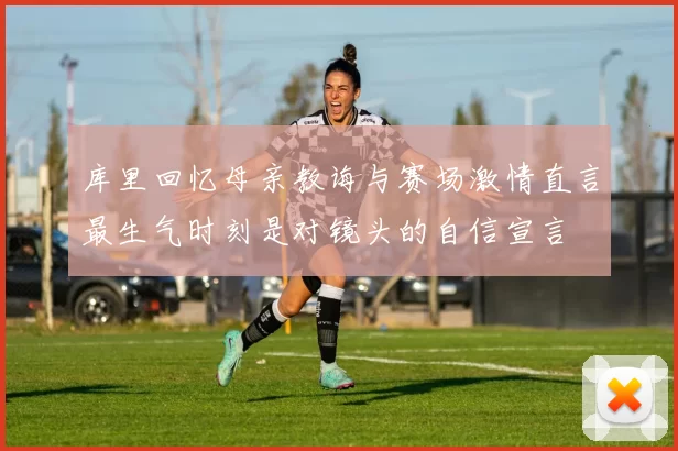 库里回忆母亲教诲与赛场激情直言最生气时刻是对镜头的自信宣言