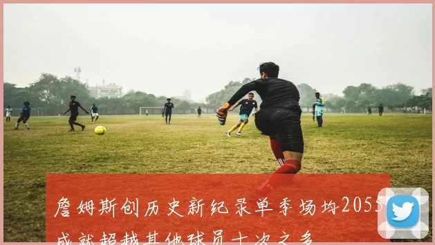 詹姆斯创历史新纪录单季场均2055成就超越其他球员十次之多