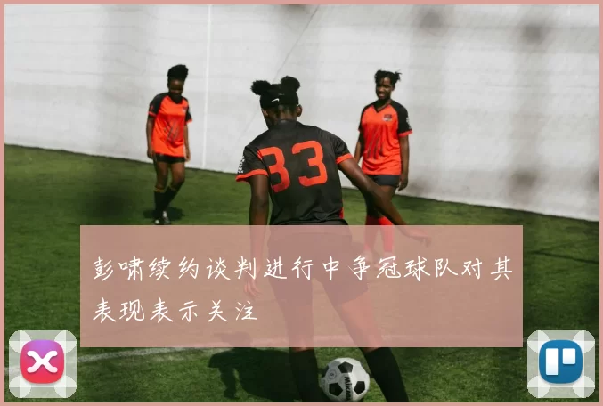 彭啸续约谈判进行中争冠球队对其表现表示关注
