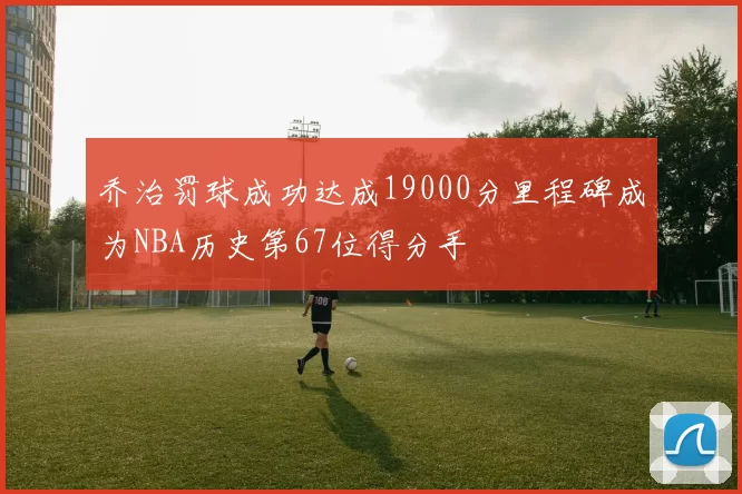 乔治罚球成功达成19000分里程碑成为NBA历史第67位得分手